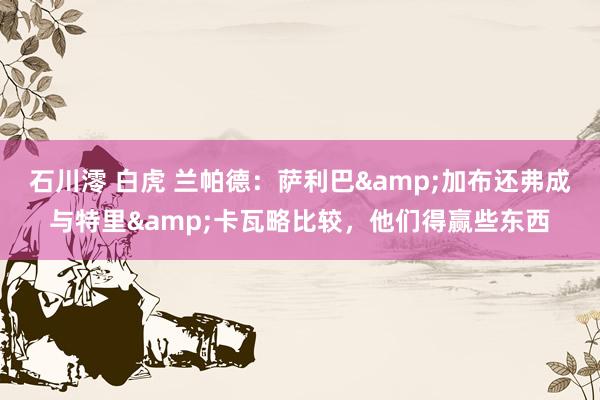 石川澪 白虎 兰帕德：萨利巴&加布还弗成与特里&卡瓦略比较，他们得赢些东西