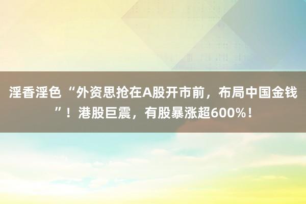 淫香淫色 “外资思抢在A股开市前，布局中国金钱”！港股巨震，有股暴涨超600%！