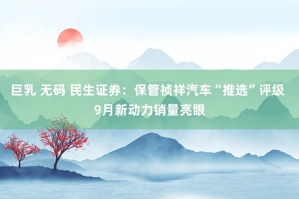 巨乳 无码 民生证券：保管祯祥汽车“推选”评级 9月新动力销量亮眼