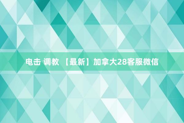 电击 调教 【最新】加拿大28客服微信
