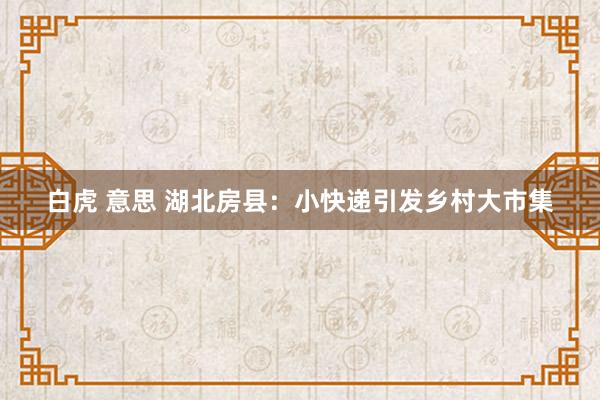 白虎 意思 湖北房县：小快递引发乡村大市集