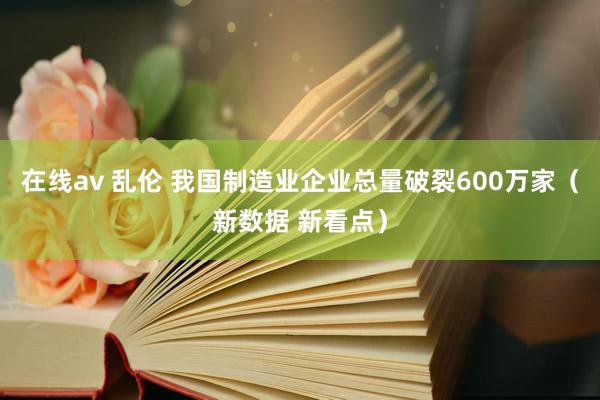 在线av 乱伦 我国制造业企业总量破裂600万家（新数据 新看点）