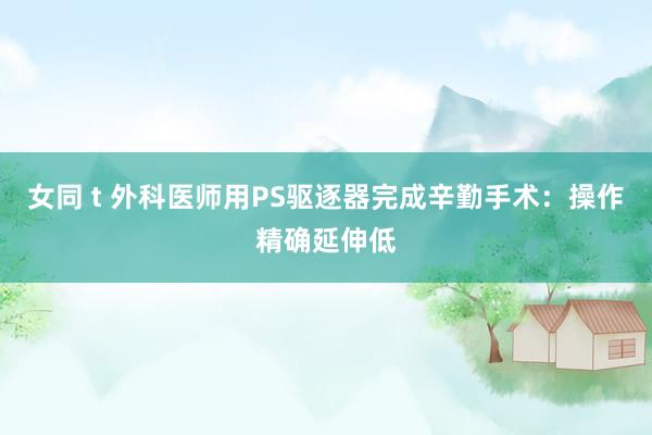 女同 t 外科医师用PS驱逐器完成辛勤手术：操作精确延伸低