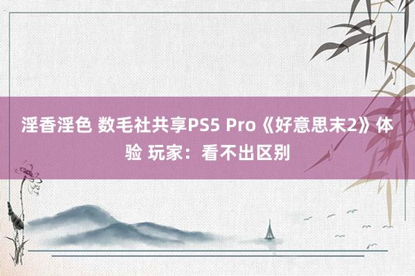 淫香淫色 数毛社共享PS5 Pro《好意思末2》体验 玩家：看不出区别