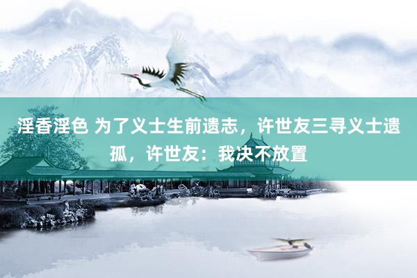 淫香淫色 为了义士生前遗志，许世友三寻义士遗孤，许世友：我决不放置