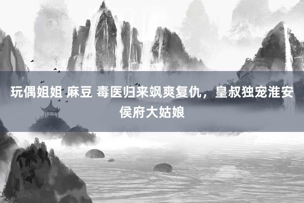 玩偶姐姐 麻豆 毒医归来飒爽复仇，皇叔独宠淮安侯府大姑娘