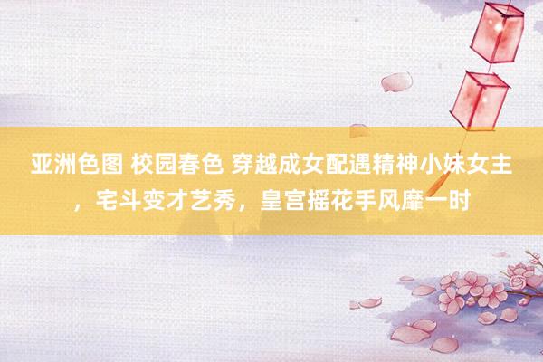 亚洲色图 校园春色 穿越成女配遇精神小妹女主，宅斗变才艺秀，皇宫摇花手风靡一时