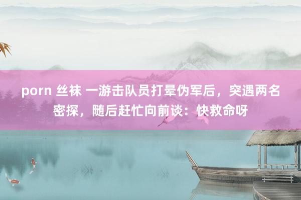 porn 丝袜 一游击队员打晕伪军后，突遇两名密探，随后赶忙向前谈：快救命呀