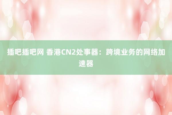 插吧插吧网 香港CN2处事器：跨境业务的网络加速器