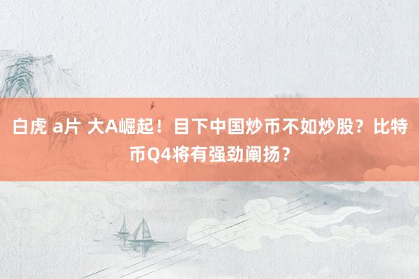 白虎 a片 大A崛起！目下中国炒币不如炒股？比特币Q4将有强劲阐扬？