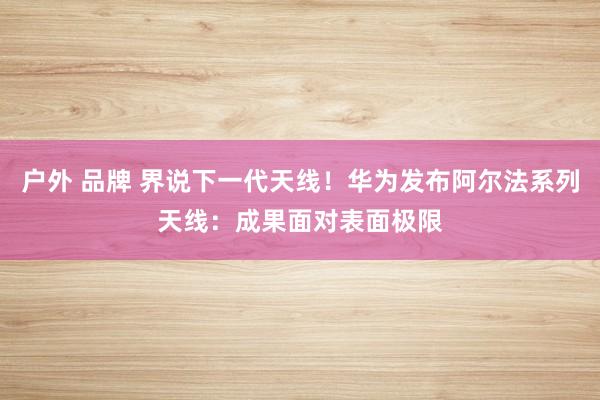 户外 品牌 界说下一代天线！华为发布阿尔法系列天线：成果面对表面极限