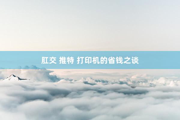 肛交 推特 打印机的省钱之谈
