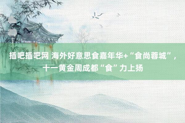 插吧插吧网 海外好意思食嘉年华+“食尚蓉城”，十一黄金周成都“食”力上扬