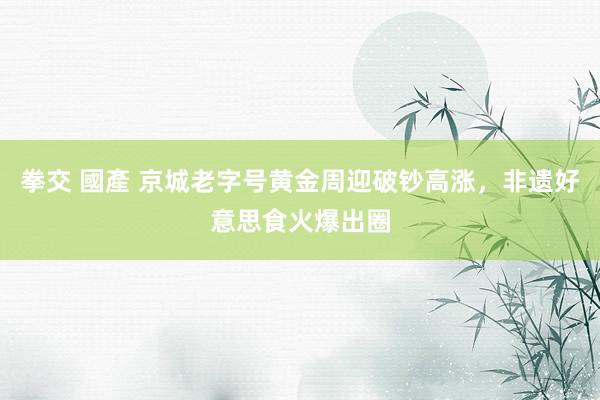 拳交 國產 京城老字号黄金周迎破钞高涨，非遗好意思食火爆出圈
