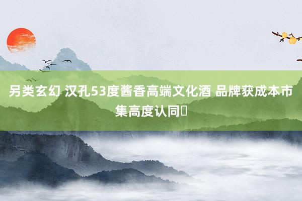 另类玄幻 汉孔53度酱香高端文化酒 品牌获成本市集高度认同‌