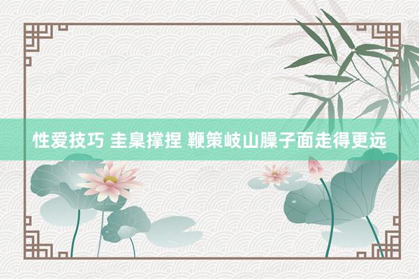 性爱技巧 圭臬撑捏 鞭策岐山臊子面走得更远