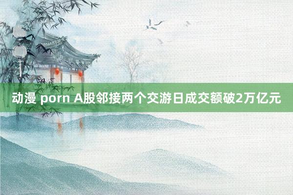 动漫 porn A股邻接两个交游日成交额破2万亿元