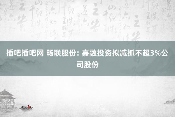 插吧插吧网 畅联股份: 嘉融投资拟减抓不超3%公司股份