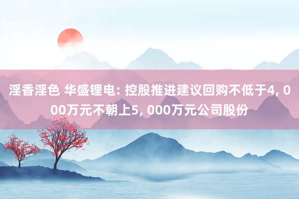 淫香淫色 华盛锂电: 控股推进建议回购不低于4, 000万元不朝上5, 000万元公司股份