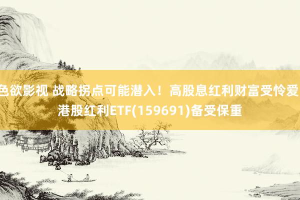色欲影视 战略拐点可能潜入！高股息红利财富受怜爱，港股红利ETF(159691)备受保重