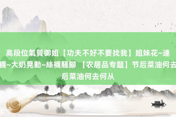 高段位氣質御姐【功夫不好不要找我】姐妹花~連體絲襪~大奶晃動~絲襪騷腳 【农居品专题】节后菜油何去何从