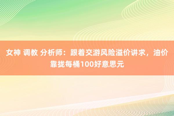 女神 调教 分析师：跟着交游风险溢价讲求，油价靠拢每桶100好意思元