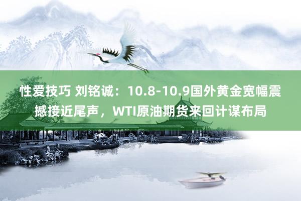性爱技巧 刘铭诚：10.8-10.9国外黄金宽幅震撼接近尾声，WTI原油期货来回计谋布局