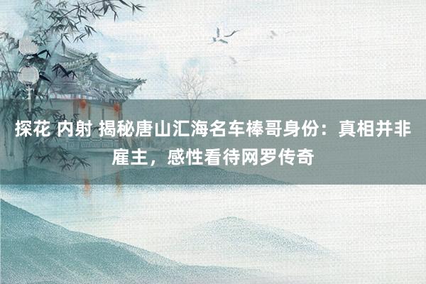 探花 内射 揭秘唐山汇海名车棒哥身份：真相并非雇主，感性看待网罗传奇