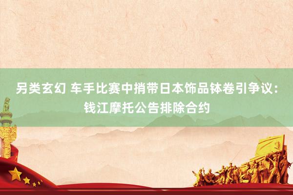 另类玄幻 车手比赛中捎带日本饰品钵卷引争议：钱江摩托公告排除合约