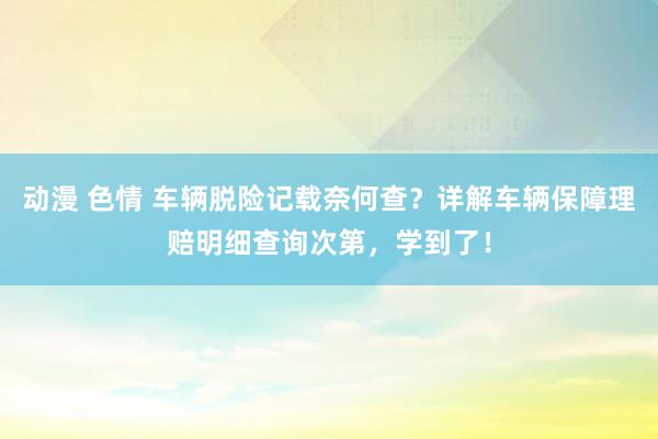 动漫 色情 车辆脱险记载奈何查？详解车辆保障理赔明细查询次第，学到了！