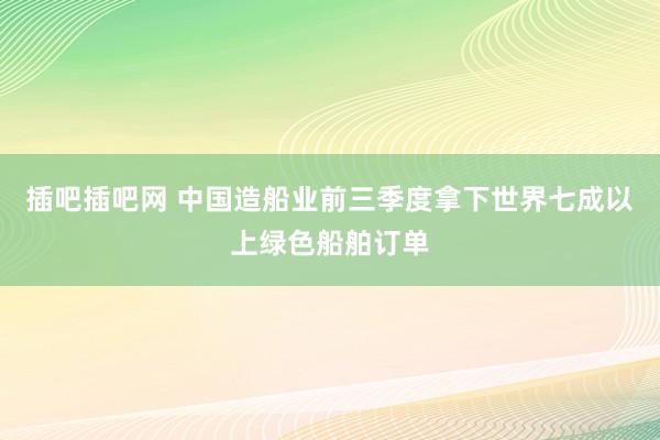插吧插吧网 中国造船业前三季度拿下世界七成以上绿色船舶订单