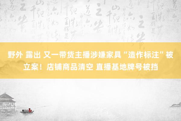 野外 露出 又一带货主播涉嫌家具“造作标注”被立案！店铺商品清空 直播基地牌号被挡