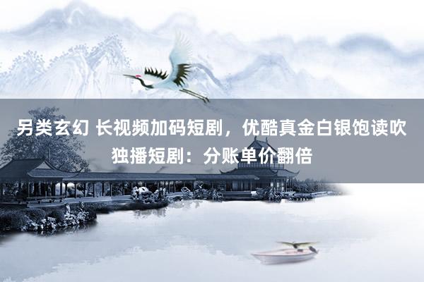 另类玄幻 长视频加码短剧，优酷真金白银饱读吹独播短剧：分账单价翻倍