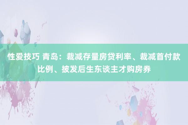 性爱技巧 青岛：裁减存量房贷利率、裁减首付款比例、披发后生东谈主才购房券