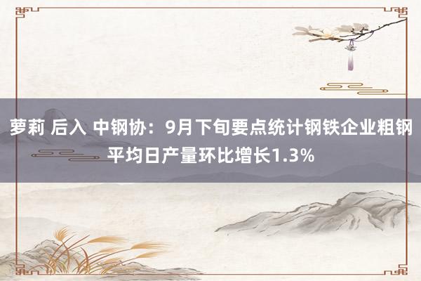 萝莉 后入 中钢协：9月下旬要点统计钢铁企业粗钢平均日产量环比增长1.3%