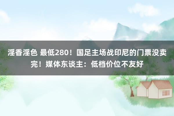 淫香淫色 最低280！国足主场战印尼的门票没卖完！媒体东谈主：低档价位不友好