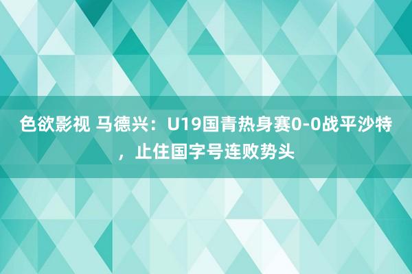 色欲影视 马德兴：U19国青热身赛0-0战平沙特，止住国字号连败势头