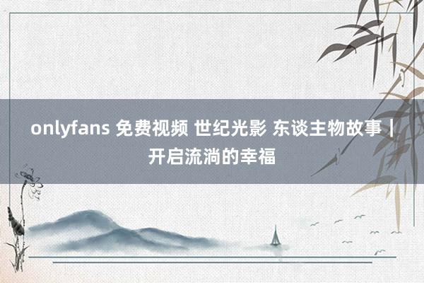 onlyfans 免费视频 世纪光影 东谈主物故事｜开启流淌的幸福