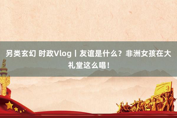 另类玄幻 时政Vlog丨友谊是什么？非洲女孩在大礼堂这么唱！