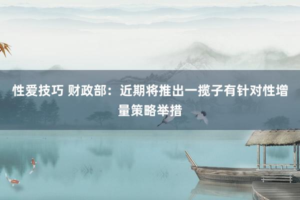 性爱技巧 财政部：近期将推出一揽子有针对性增量策略举措