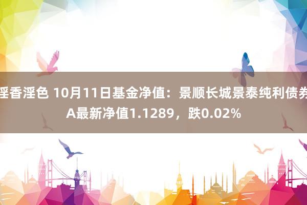 淫香淫色 10月11日基金净值：景顺长城景泰纯利债券A最新净值1.1289，跌0.02%
