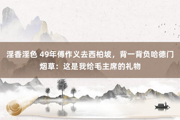 淫香淫色 49年傅作义去西柏坡，背一背负哈德门烟草：这是我给毛主席的礼物