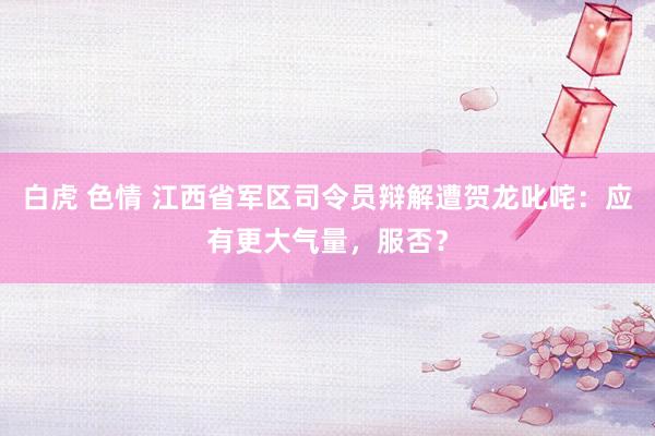 白虎 色情 江西省军区司令员辩解遭贺龙叱咤：应有更大气量，服否？