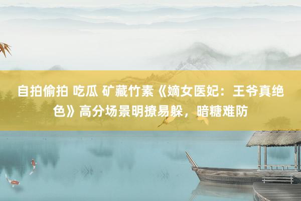 自拍偷拍 吃瓜 矿藏竹素《嫡女医妃：王爷真绝色》高分场景明撩易躲，暗糖难防