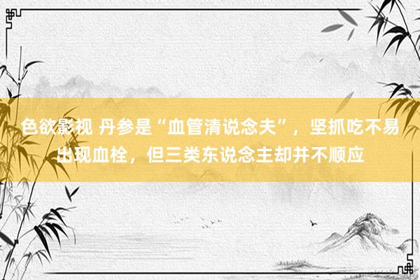 色欲影视 丹参是“血管清说念夫”，坚抓吃不易出现血栓，但三类东说念主却并不顺应
