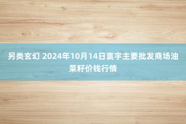 另类玄幻 2024年10月14日寰宇主要批发商场油菜籽价钱行情
