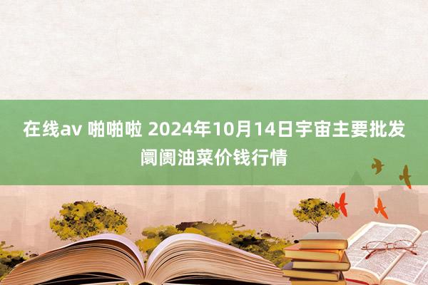 在线av 啪啪啦 2024年10月14日宇宙主要批发阛阓油菜价钱行情