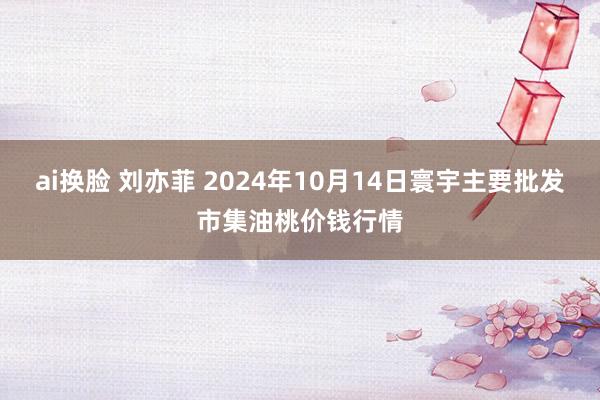 ai换脸 刘亦菲 2024年10月14日寰宇主要批发市集油桃价钱行情