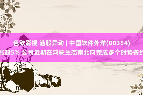 色欲影视 港股异动 | 中国软件外洋(00354)涨超5% 公司近期在鸿蒙生态南北向完成多个时势签约