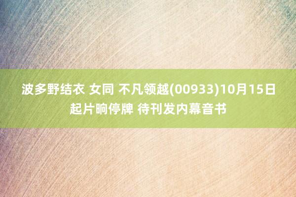 波多野结衣 女同 不凡领越(00933)10月15日起片晌停牌 待刊发内幕音书